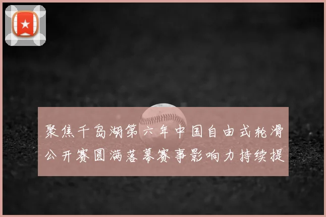 聚焦千岛湖第六年中国自由式轮滑公开赛圆满落幕赛事影响力持续提升
