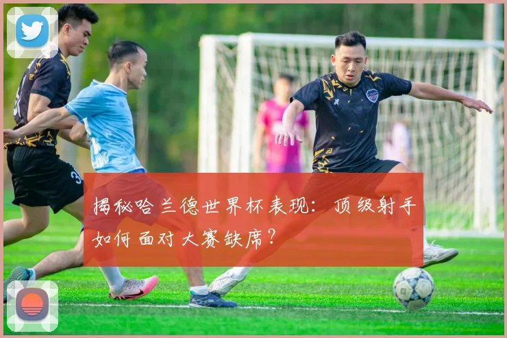 揭秘哈兰德世界杯表现：顶级射手如何面对大赛缺席？